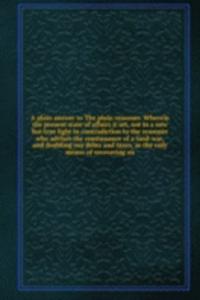 plain answer to The plain reasoner. Wherein the present state of affairs it set, not in a new but true light in contradiction to the reasoner who advises the continuance of a land-war, and doubling our debts and taxes, as the only means of recoveri