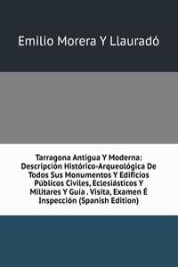 Tarragona Antigua Y Moderna: Descripcion Historico-Arqueologica De Todos Sus Monumentos Y Edificios Publicos Civiles, Eclesiasticos Y Militares Y Guia . Visita, Examen E Inspeccion (Spanish Edition)