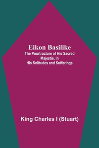 Eikon Basilike; The Pourtracture Of His Sacred Majestie, In His Solitudes And Sufferings