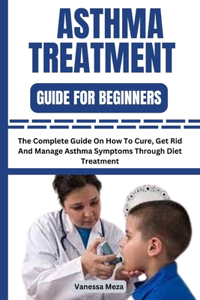 Asthma Treatment Guide for Beginners: The Complete Guide On How To Cure, Get Rid And Manage Asthma Symptoms Through Diet Treatment