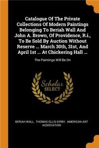 Catalogue Of The Private Collections Of Modern Paintings Belonging To Beriah Wall And John A. Brown, Of Providence, R.i., To Be Sold By Auction Without Reserve ... March 30th, 31st, And April 1st ... At Chickering Hall ...