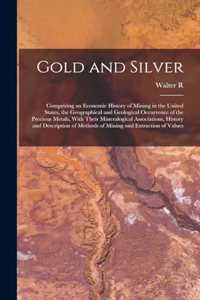Gold and Silver; Comprising an Economic History of Mining in the United States, the Geographical and Geological Occurrence of the Precious Metals, With Their Mineralogical Associations, History and Description of Methods of Mining and Extraction of