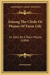 Among The Clods Or Phases Of Farm Life: As Seen By A Town Mouse (1884)