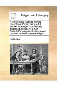 A Protestant's Reasons Why He Cannot Turn Papist; Being a Full Answer to a Paper Industriously Dispersed; Called, a Roman Catholick's Reasons Why He Cannot Conform to the Protestant Religion.