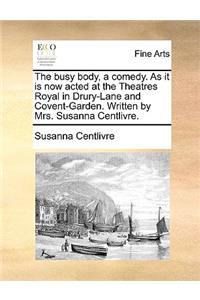 The Busy Body, a Comedy. as It Is Now Acted at the Theatres Royal in Drury-Lane and Covent-Garden. Written by Mrs. Susanna Centlivre.