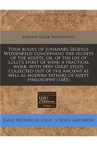 Four Books of Johannes Segerus Weidenfeld Concerning the Secrets of the Adepts, Or, of the Use of Lully's Spirit of Wine: A Practical Work, with Very Great Study Collected Out of the Ancient as Well as Modern Fathers of Adept Philosophy (1685)