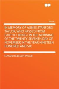In Memory of Agnes Stanford Taylor; Who Passed from Earthly Being on the Morning of the Twenty-Seventh Day of November in the Year Nineteen Hundred and Six