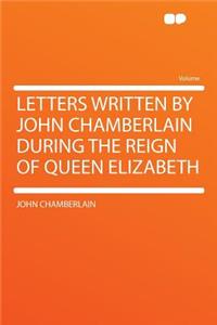Letters Written by John Chamberlain During the Reign of Queen Elizabeth