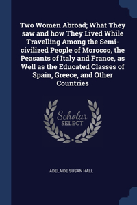 Two Women Abroad; What They saw and how They Lived While Travelling Among the Semi-civilized People of Morocco, the Peasants of Italy and France, as Well as the Educated Classes of Spain, Greece, and Other Countries