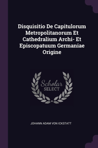 Disquisitio De Capitulorum Metropolitanorum Et Cathedralium Archi- Et Episcopatuum Germaniae Origine