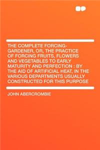 The Complete Forcing-Gardener, Or, the Practice of Forcing Fruits, Flowers and Vegetables to Early Maturity and Perfection