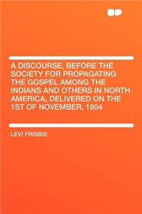 A Discourse, Before the Society for Propagating the Gospel Among the Indians and Others in North America, Delivered on the 1st of November, 1804