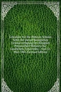 Lehrplane Fur Die Hoheren Schulen Nebst Der Darauf Bezuglichen Cirkularverfugung Des Koniglich Preussischen Ministers Der Geistlichen, Unterrichts- . Vom 31. Marz 1882 (German Edition)