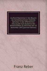 Kurfurst Maximilian I. Von Bayern Als Gemaldesammler: Festrede Gehalten in Der Offentlichen Sitzung Der K.B. Akademie Der Wissenchaften Zu Munchen Am 15. November 1892 (German Edition)