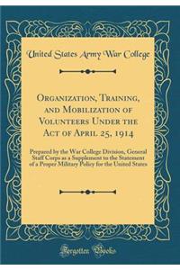 Organization, Training, and Mobilization of Volunteers Under the Act of April 25, 1914: Prepared by the War College Division, General Staff Corps as a Supplement to the Statement of a Proper Military Policy for the United States (Classic Reprint)