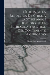 Títulos De La República De Chile Á La Soberanía I Dominio De La Estremidad Austral Del Continente Americano