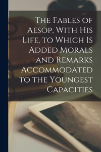 Fables of Aesop, With his Life, to Which is Added Morals and Remarks Accommodated to the Youngest Capacities