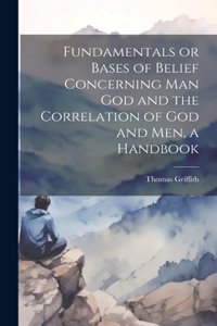 Fundamentals or Bases of Belief Concerning Man God and the Correlation of God and Men, a Handbook