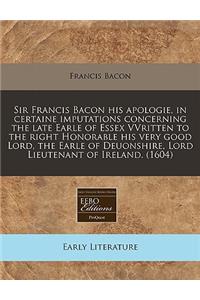 Sir Francis Bacon His Apologie, in Certaine Imputations Concerning the Late Earle of Essex Vvritten to the Right Honorable His Very Good Lord, the Earle of Deuonshire, Lord Lieutenant of Ireland. (1604)