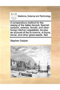 A compendious method for the raising of the Italian brocoli, Spanish cardoon, celeriac, finochi, and other foreign kitchen-vegetables. As also an account of the la lucerne, st foyne, clover, and other grass-seeds. 5ed