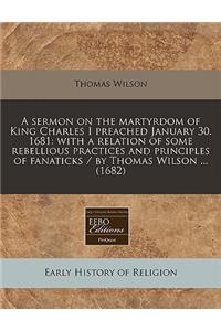 A Sermon on the Martyrdom of King Charles I Preached January 30. 1681: With a Relation of Some Rebellious Practices and Principles of Fanaticks / By Thomas Wilson ... (1682)