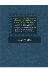 Logick: Or, the Right Use of Reason in the Enquiry After Truth.: With a Variety of Rules to Guard Against Error, in the Affair: Or, the Right Use of Reason in the Enquiry After Truth.: With a Variety of Rules to Guard Against Error, in the Affair