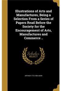 Illustrations of Arts and Manufactures, Being a Selection From a Series of Papers Read Before the Society for the Encouragement of Arts, Manufactures and Commerce ..