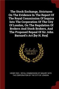 The Stock Exchange, Strictures on the Evidence in the Report of the Royal Commission of Inquiry Into the Corporation of the City of London, on the Regulation of Brokers and Stock Brokers, and the Proposed Repeal of Sir John Barnard's ACT [by H. Roy