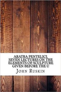 Aratra Pentelici, Seven Lectures on the Elements of Sculpture Given Before the U