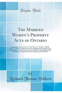 The Married Women's Property Acts of Ontario: Being Con. Stat. U. C., C. 73; 35 Vict., C. 16, Ont., and 36 Vict., C. 18, Ont.; With Notes of the English and Canadian Cases Bearing Upon Their Construction, and Observations Respecting the Interests o