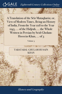 Translation of the Sëir Mutaqharin; or, View of Modern Times, Being an History of India, From the Year 1118 to the Year 1195, ... of the Hidjrah, ... the Whole Written in Persian by Seid-Gholam-Hossein-Khan, ... of 3; Volume 3