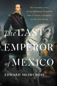 Last Emperor of Mexico: The Dramatic Story of the Habsburg Archduke Who Created a Kingdom in the New World