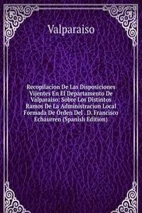 Recopilacion De Las Disposiciones Vijentes En El Departamento De Valparaiso: Sobre Los Distintos Ramos De La Administracion Local Formada De Orden Del . D. Francisco Echaurren (Spanish Edition)