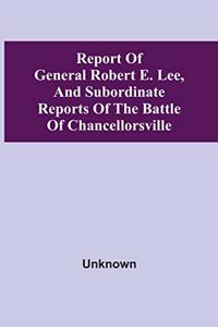 Report Of General Robert E. Lee, And Subordinate Reports Of The Battle Of Chancellorsville