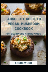 Absolute Guide To Vegan Mushroom Cookbook For Beginners And Dummies