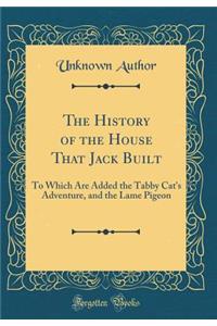 The History of the House That Jack Built: To Which Are Added the Tabby Cat's Adventure, and the Lame Pigeon (Classic Reprint)