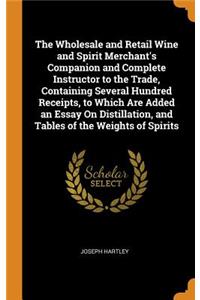 The Wholesale and Retail Wine and Spirit Merchant's Companion and Complete Instructor to the Trade, Containing Several Hundred Receipts, to Which Are Added an Essay On Distillation, and Tables of the Weights of Spirits