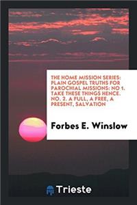 The home mission series: plain gospel truths for parochial missions: No 1. Take these things hence. No. 2. A full, a free, a present, salvation