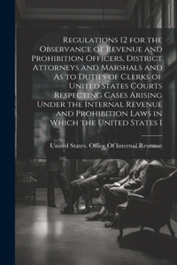 Regulations 12 for the Observance of Revenue and Prohibition Officers, District Attorneys and Marshals and As to Duties of Clerks of United States Courts Respecting Cases Arising Under the Internal Revenue and Prohibition Laws in Which the United S