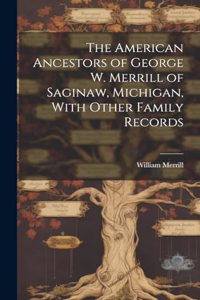 The American Ancestors of George W. Merrill of Saginaw, Michigan, With Other Family Records