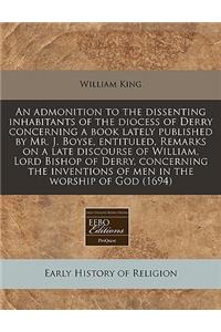 An Admonition to the Dissenting Inhabitants of the Diocess of Derry Concerning a Book Lately Published by Mr. J. Boyse, Entituled, Remarks on a Late Discourse of William, Lord Bishop of Derry, Concerning the Inventions of Men in the Worship of God
