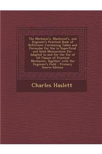 The Mechanic's, Machinist's, and Engineer's Practical Book of Reference: Containing Tables and Formulae for Use in Superficial and Solid Mensuration Etc. Adapted to and for the Use of All Classes of Practical Mechanics. Together with the Engineer's