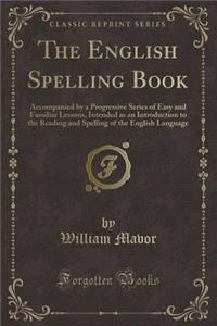 The English Spelling Book: Accompanied by a Progressive Series of Easy and Familiar Lessons, Intended as an Introduction to the Reading and Spelling of the English Language (Classic Reprint)