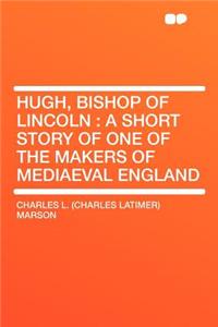 Hugh, Bishop of Lincoln: A Short Story of One of the Makers of Mediaeval England