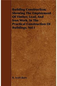 Building Construction; Showing The Employment Of Timber, Lead, And Iron Work, In The Practical Construction Of Buildings. Vol I