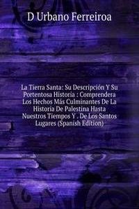 La Tierra Santa: Su Descripcion Y Su Portentosa Historia : Comprendera Los Hechos Mas Culminantes De La Historia De Palestina Hasta Nuestros Tiempos Y . De Los Santos Lugares (Spanish Edition)