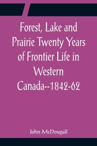 Forest, Lake and Prairie Twenty Years of Frontier Life in Western Canada--1842-62