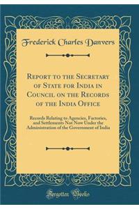 Report to the Secretary of State for India in Council on the Records of the India Office: Records Relating to Agencies, Factories, and Settlements Not Now Under the Administration of the Government of India (Classic Reprint)