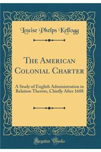 The American Colonial Charter: A Study of English Administration in Relation Thereto, Chiefly After 1688 (Classic Reprint)