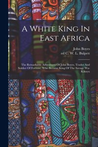 White King In East Africa; The Remarkable Adventures Of John Boyes, Trader And Soldier Of Fortune, Who Became King Of The Savage Wa-kikuyu